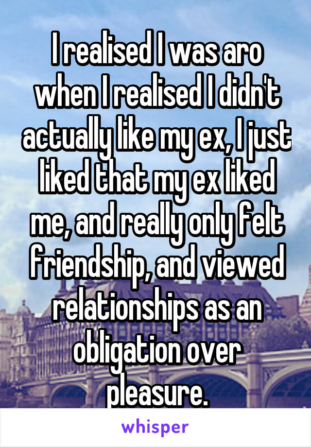 I realised I was aro when I realised I didn't actually like my ex, I just liked that my ex liked me, and really only felt friendship, and viewed relationships as an obligation over pleasure.