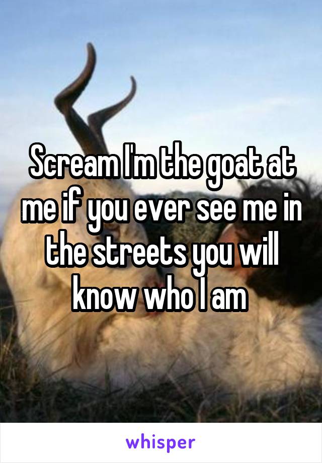 Scream I'm the goat at me if you ever see me in the streets you will know who I am 