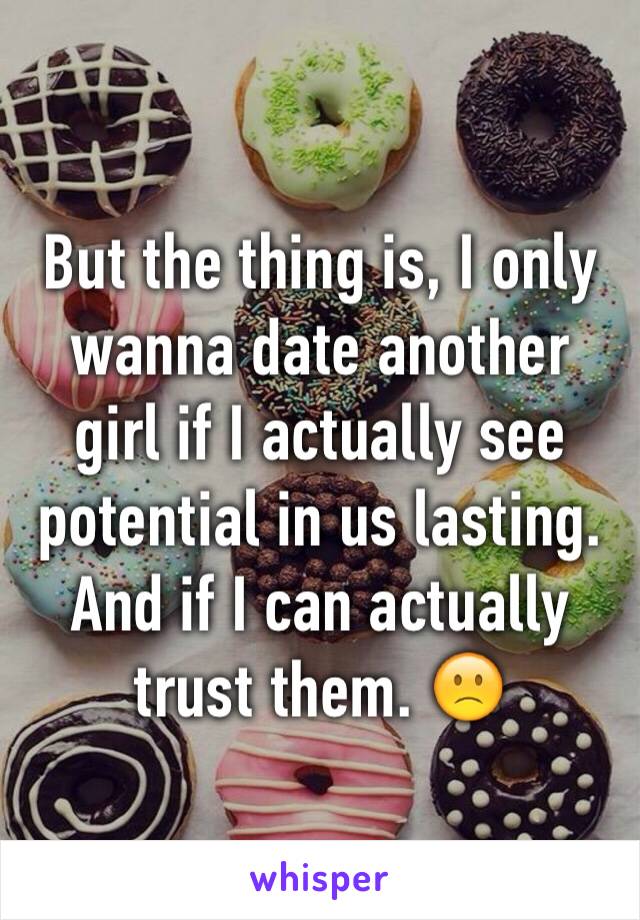 But the thing is, I only wanna date another girl if I actually see potential in us lasting. And if I can actually trust them. 🙁