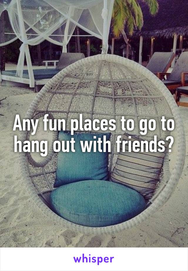 Any fun places to go to hang out with friends?