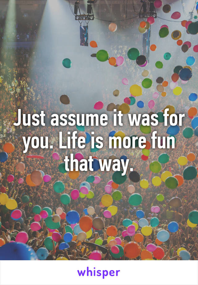 Just assume it was for you. Life is more fun that way.