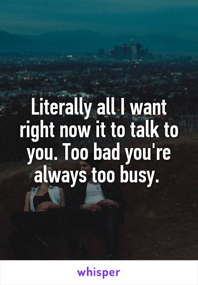 Literally all I want right now it to talk to you. Too bad you're always too busy. 