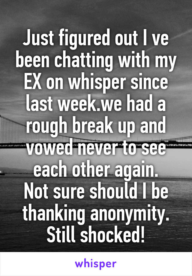 Just figured out I ve been chatting with my EX on whisper since last week.we had a rough break up and vowed never to see each other again.
Not sure should I be thanking anonymity.
Still shocked!