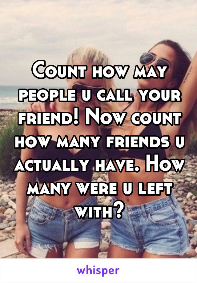 Count how may people u call your friend! Now count how many friends u actually have. How many were u left with?