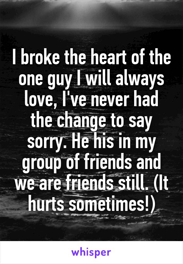 I broke the heart of the one guy I will always love, I've never had the change to say sorry. He his in my group of friends and we are friends still. (It hurts sometimes!)