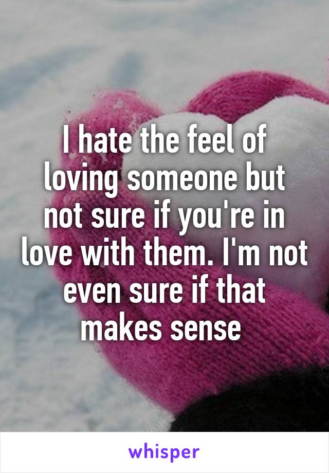 I hate the feel of loving someone but not sure if you're in love with them. I'm not even sure if that makes sense 