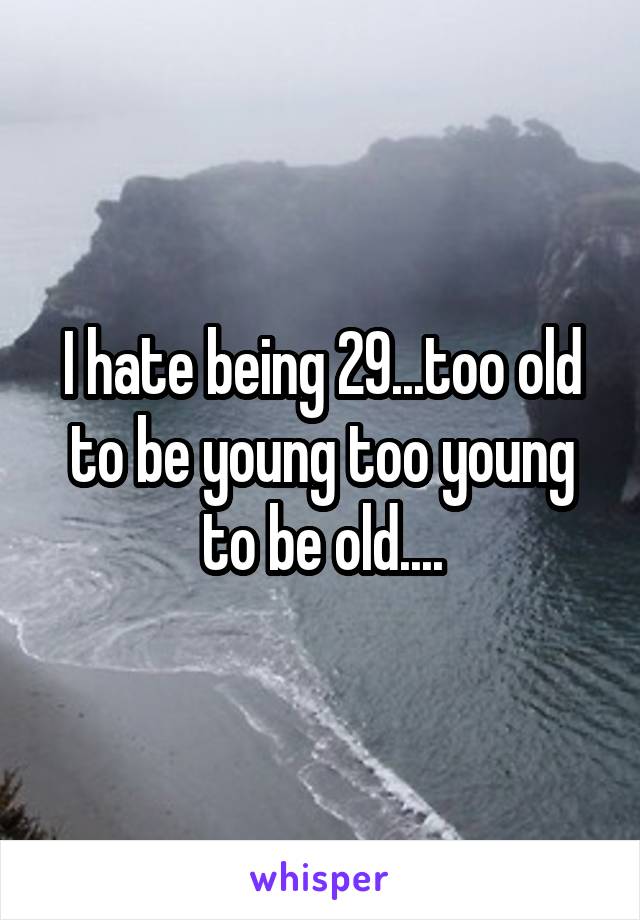 I hate being 29...too old to be young too young to be old....