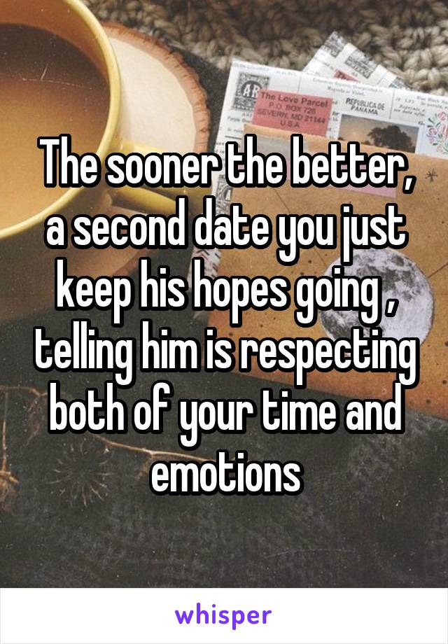 The sooner the better, a second date you just keep his hopes going , telling him is respecting both of your time and emotions