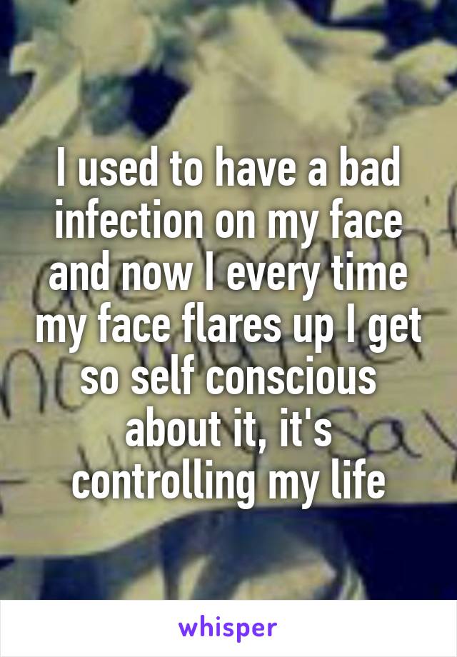 I used to have a bad infection on my face and now I every time my face flares up I get so self conscious about it, it's controlling my life