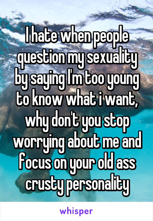 I hate when people question my sexuality by saying I'm too young to know what i want, why don't you stop worrying about me and focus on your old ass crusty personality