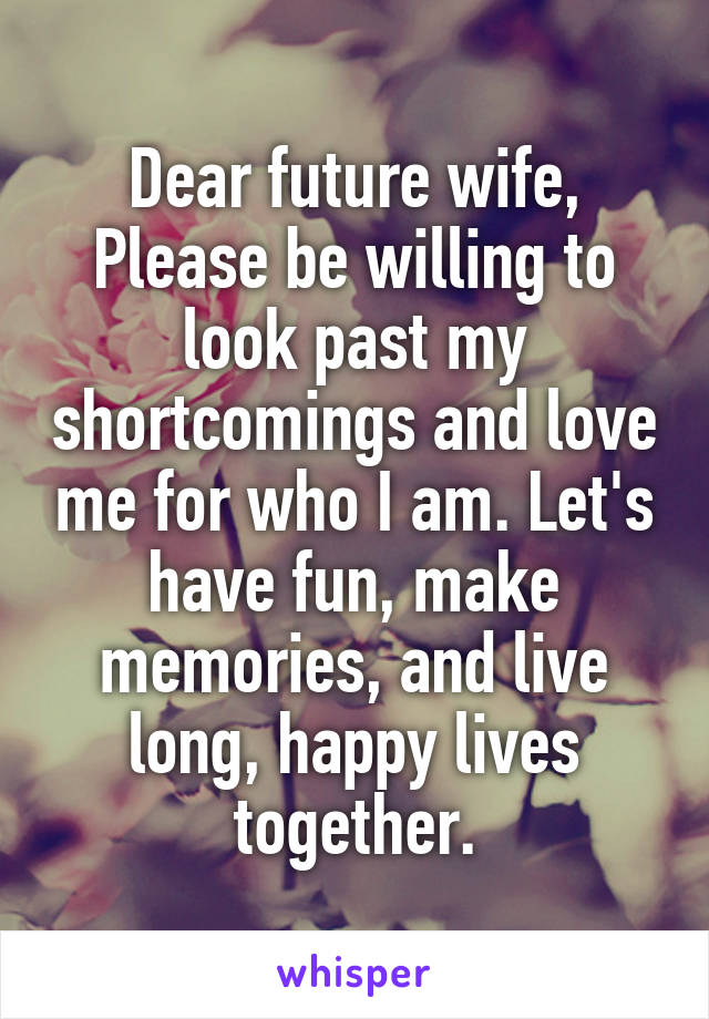 Dear future wife,
Please be willing to look past my shortcomings and love me for who I am. Let's have fun, make memories, and live long, happy lives together.