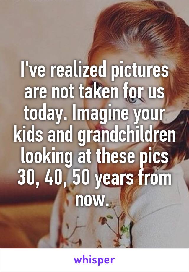 I've realized pictures are not taken for us today. Imagine your kids and grandchildren looking at these pics 30, 40, 50 years from now. 