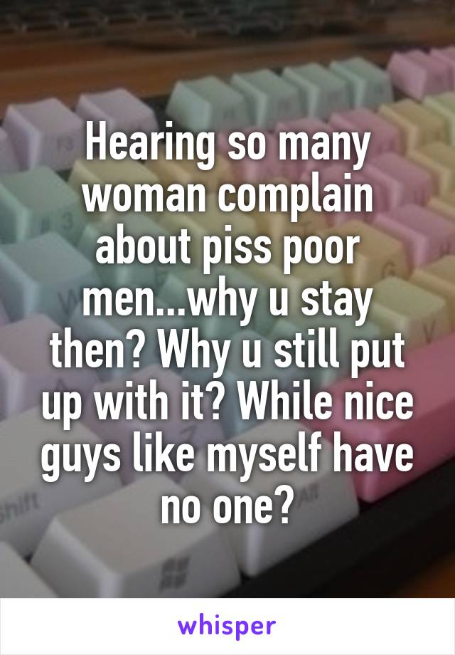 Hearing so many woman complain about piss poor men...why u stay then? Why u still put up with it? While nice guys like myself have no one?