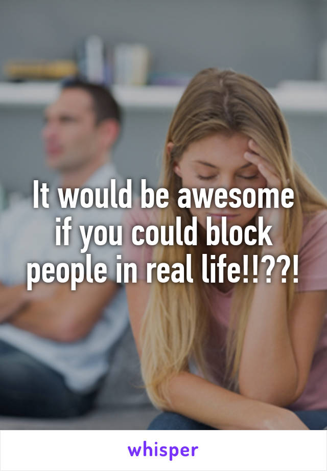 It would be awesome if you could block people in real life!!??!