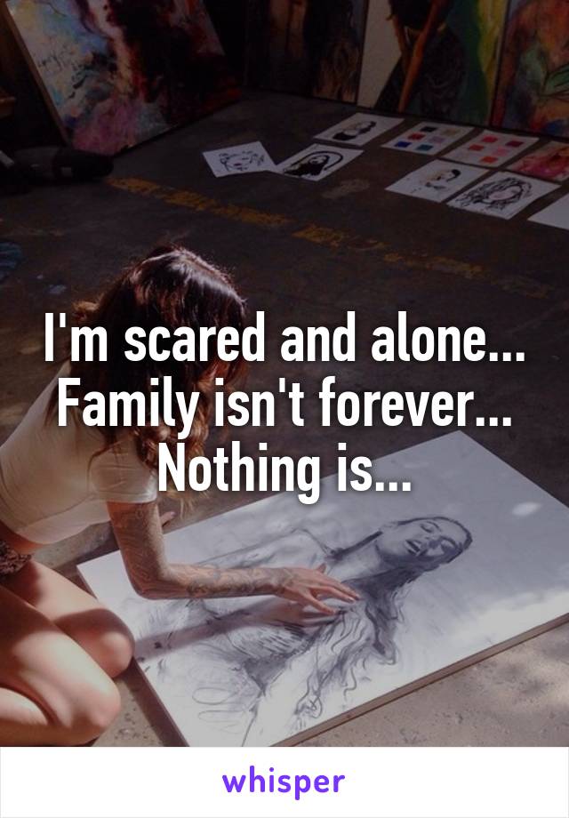 I'm scared and alone... Family isn't forever... Nothing is...