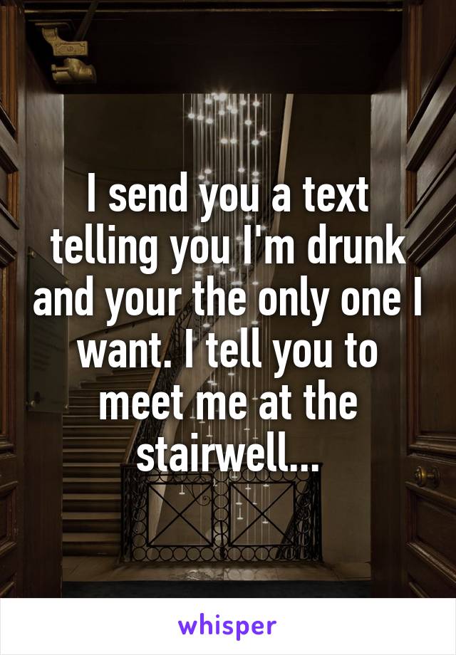 I send you a text telling you I'm drunk and your the only one I want. I tell you to meet me at the stairwell...