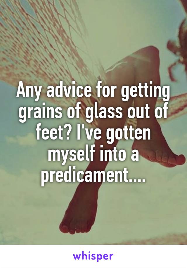 Any advice for getting grains of glass out of feet? I've gotten myself into a predicament....