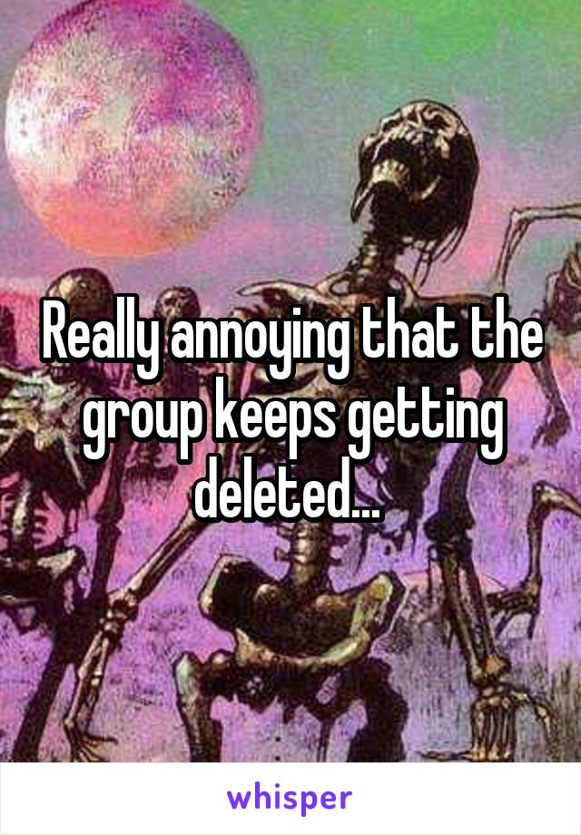 Really annoying that the group keeps getting deleted... 