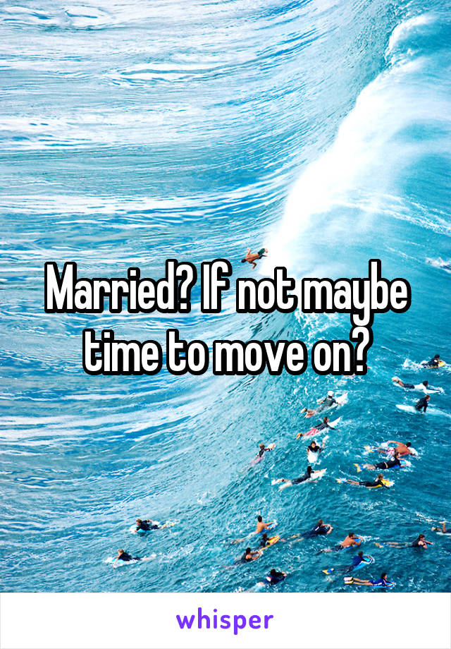 Married? If not maybe time to move on?