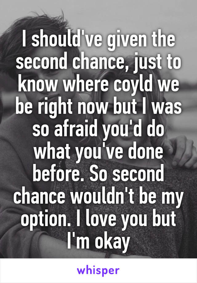 I should've given the second chance, just to know where coyld we be right now but I was so afraid you'd do what you've done before. So second chance wouldn't be my option. I love you but I'm okay