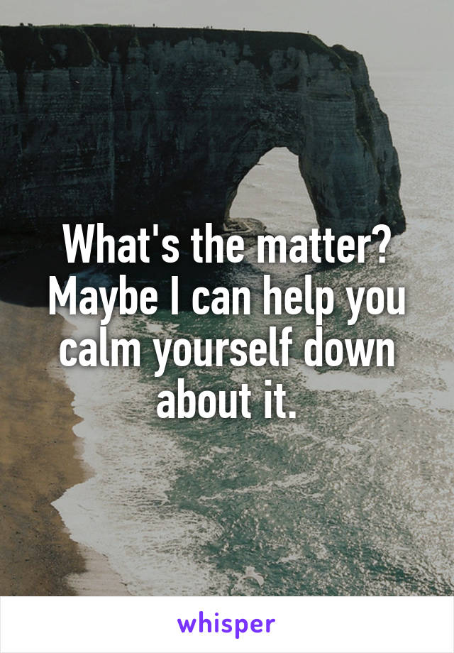 What's the matter? Maybe I can help you calm yourself down about it.