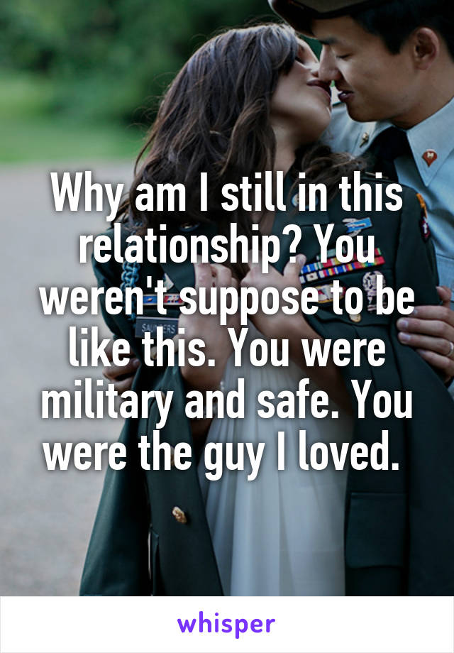 Why am I still in this relationship? You weren't suppose to be like this. You were military and safe. You were the guy I loved. 