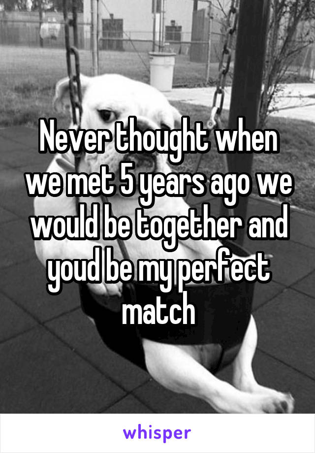 Never thought when we met 5 years ago we would be together and youd be my perfect match