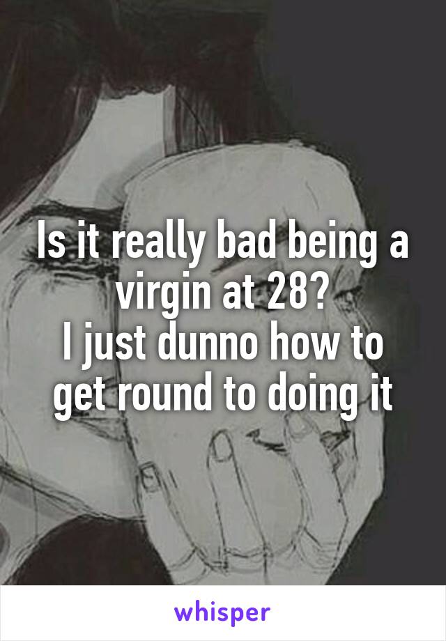 Is it really bad being a virgin at 28?
I just dunno how to get round to doing it