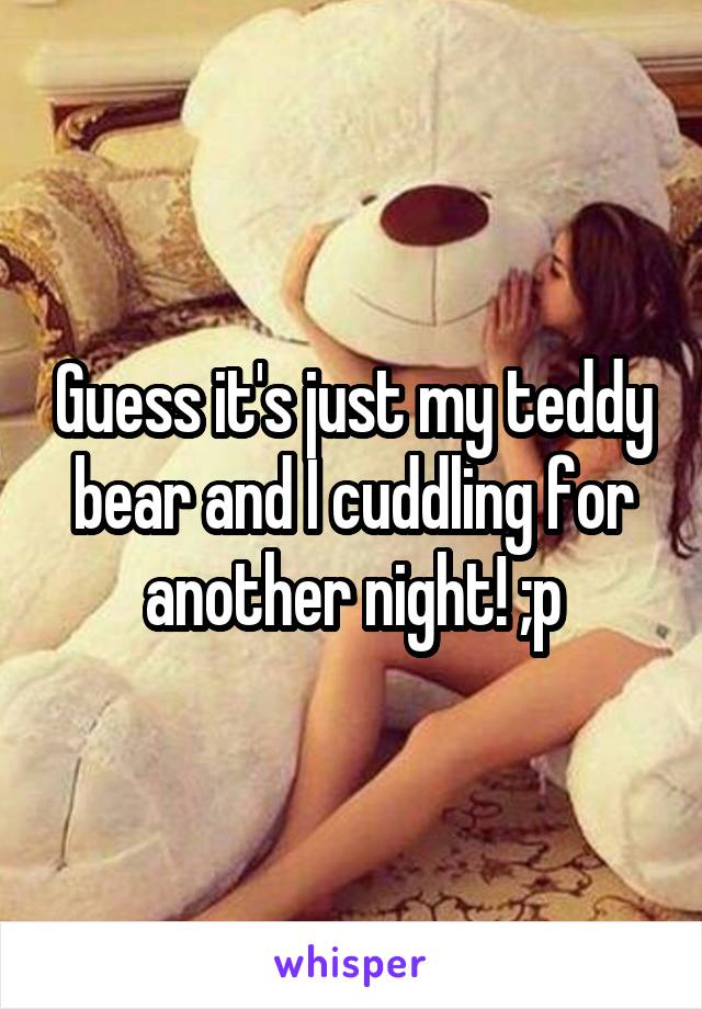 Guess it's just my teddy bear and I cuddling for another night! ;p