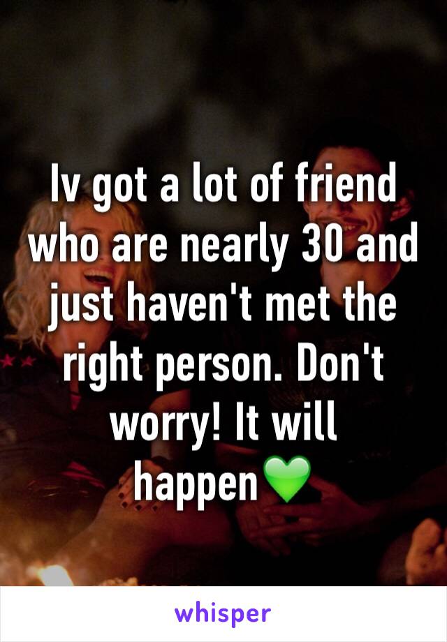 Iv got a lot of friend who are nearly 30 and just haven't met the right person. Don't worry! It will happen💚