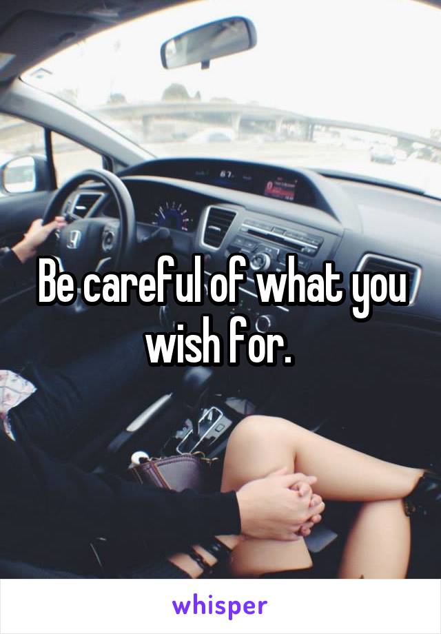 Be careful of what you wish for. 