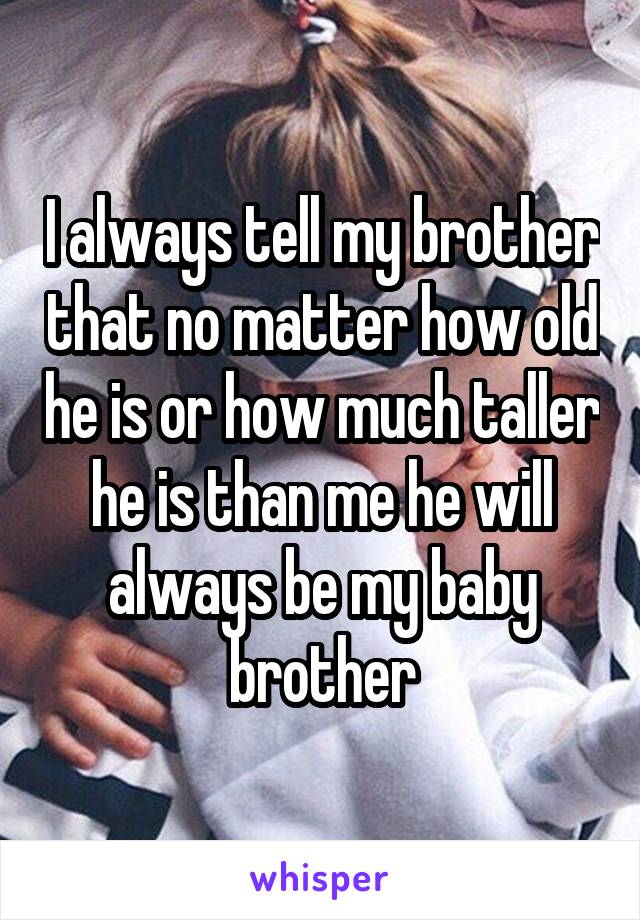 I always tell my brother that no matter how old he is or how much taller he is than me he will always be my baby brother