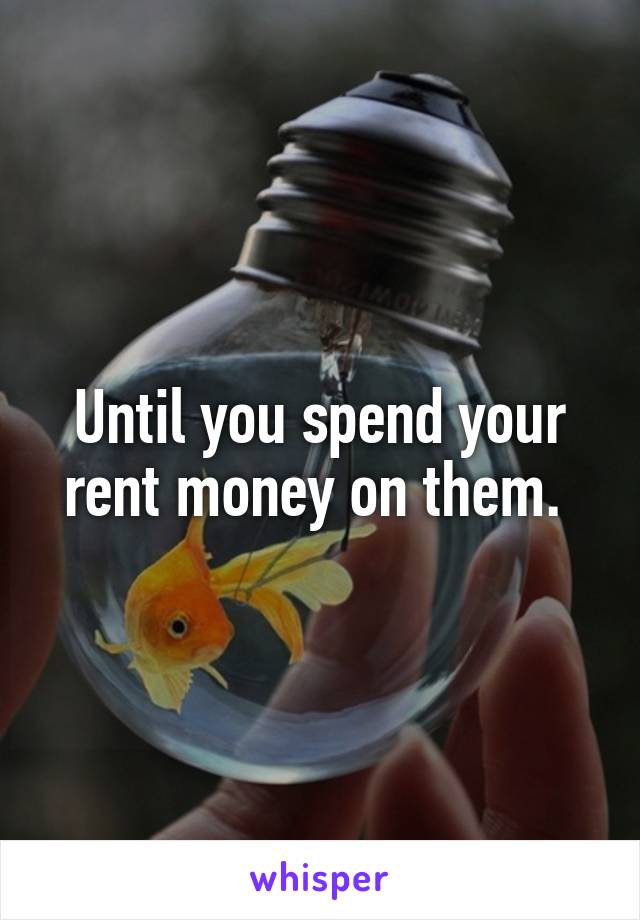 Until you spend your rent money on them. 