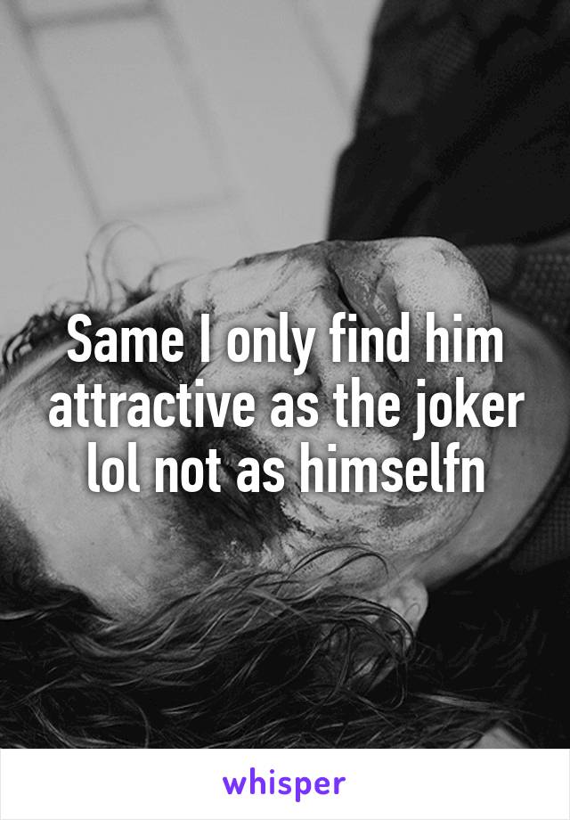 Same I only find him attractive as the joker lol not as himselfn