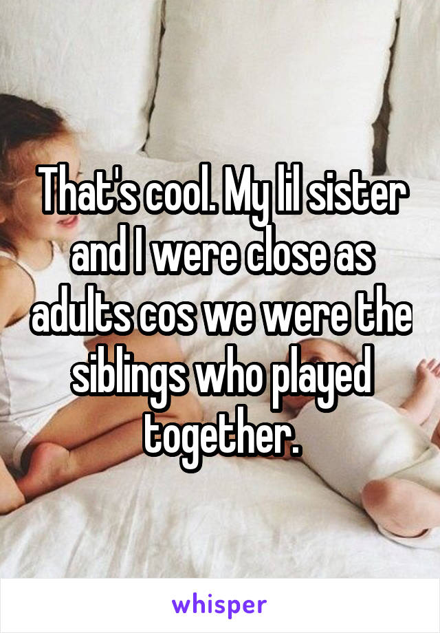 That's cool. My lil sister and I were close as adults cos we were the siblings who played together.