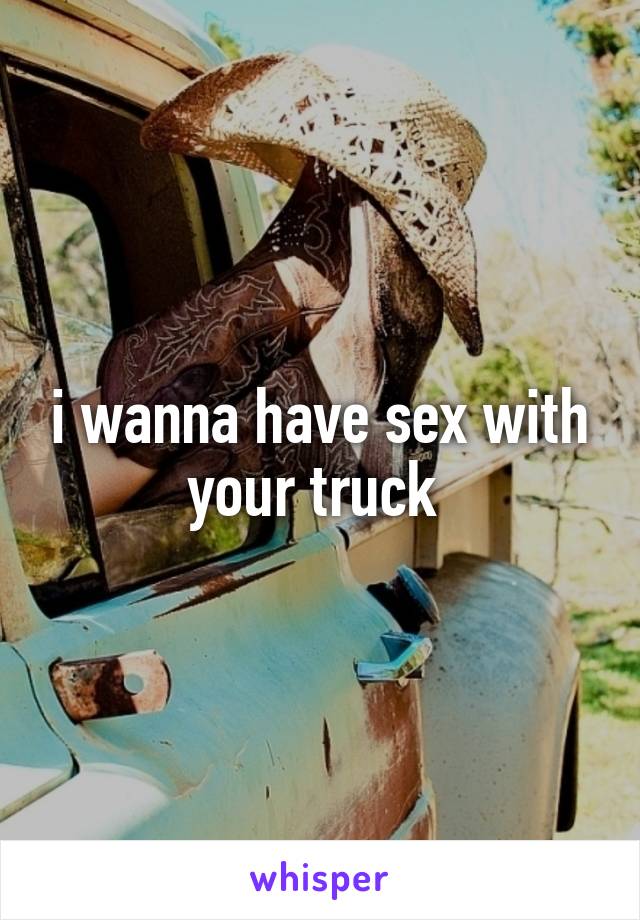 i wanna have sex with your truck 