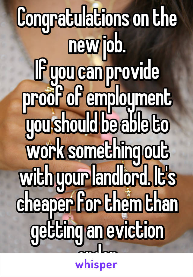 Congratulations on the new job.
If you can provide proof of employment you should be able to work something out with your landlord. It's cheaper for them than getting an eviction order