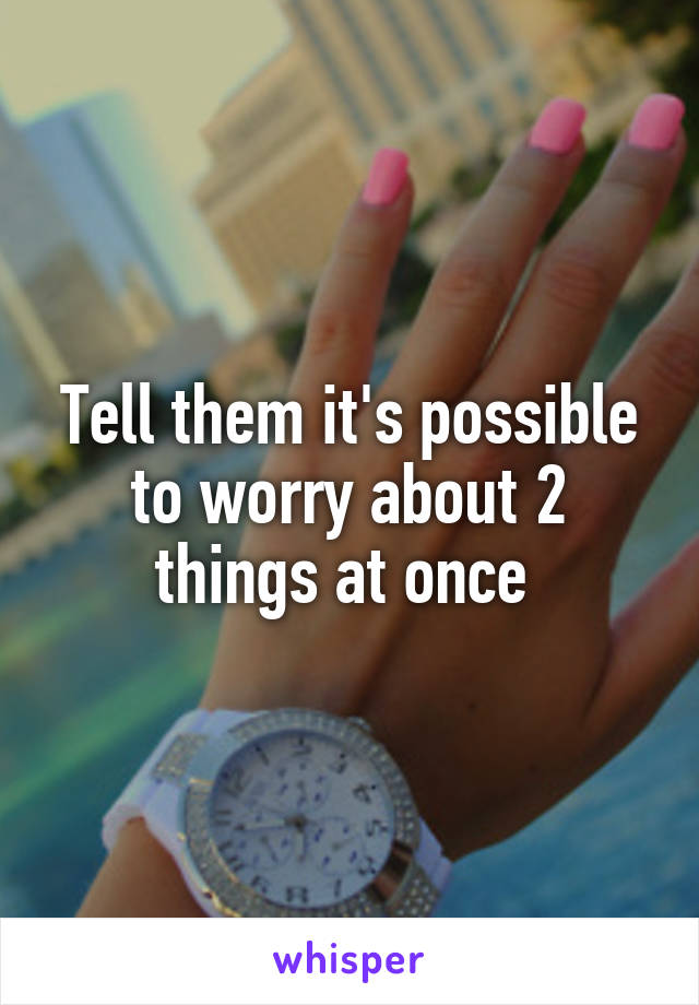 Tell them it's possible to worry about 2 things at once 