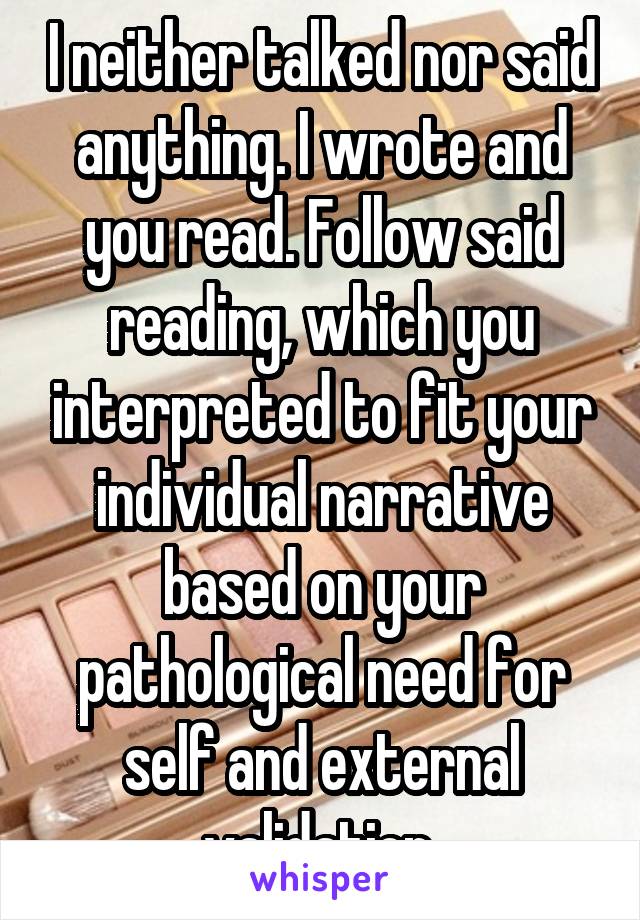 I neither talked nor said anything. I wrote and you read. Follow said reading, which you interpreted to fit your individual narrative based on your pathological need for self and external validation.