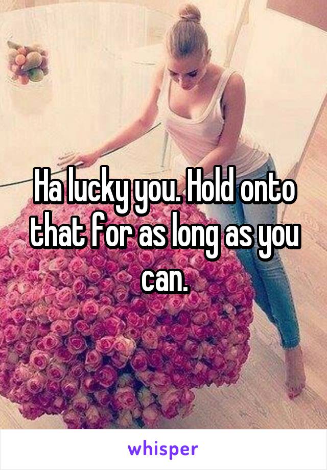 Ha lucky you. Hold onto that for as long as you can.