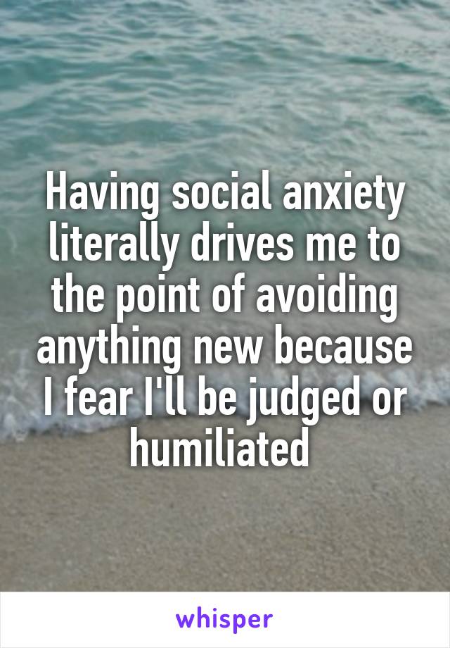 Having social anxiety literally drives me to the point of avoiding anything new because I fear I'll be judged or humiliated 