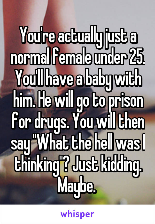 You're actually just a normal female under 25. You'll have a baby with him. He will go to prison for drugs. You will then say "What the hell was I thinking"? Just kidding. Maybe. 