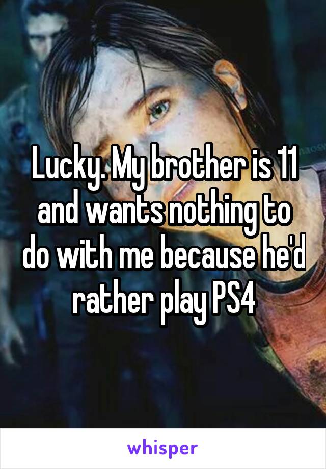 Lucky. My brother is 11 and wants nothing to do with me because he'd rather play PS4