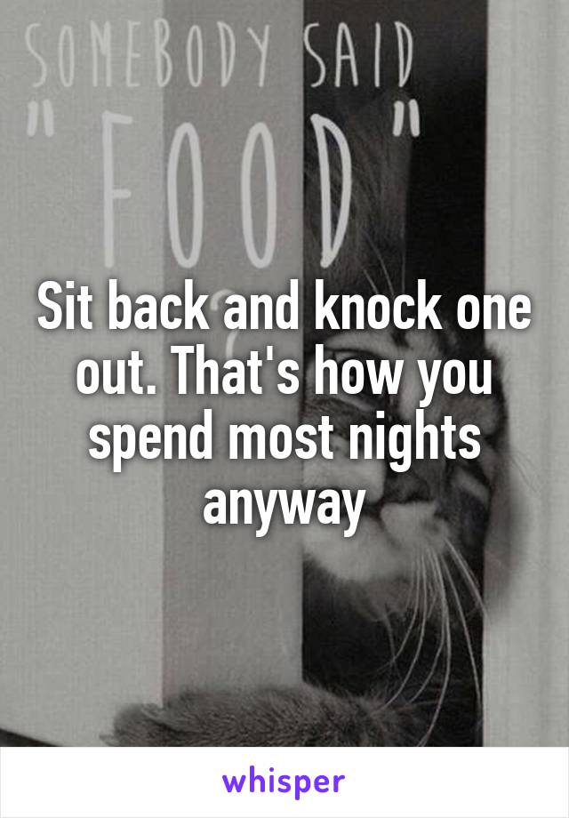 Sit back and knock one out. That's how you spend most nights anyway