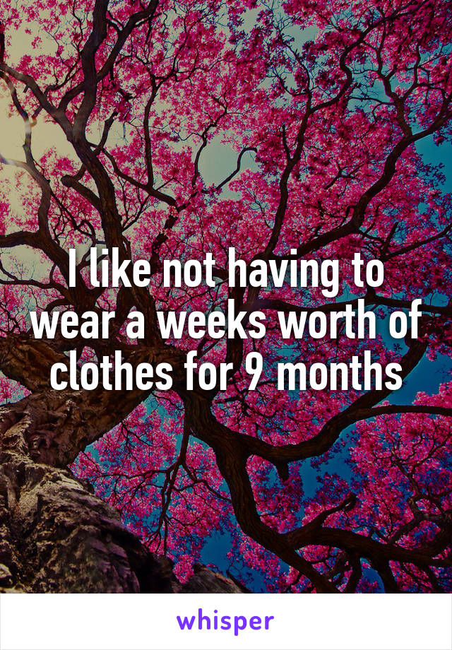 I like not having to wear a weeks worth of clothes for 9 months