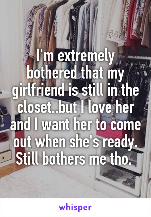 I'm extremely bothered that my girlfriend is still in the closet..but I love her and I want her to come out when she's ready. Still bothers me tho. 