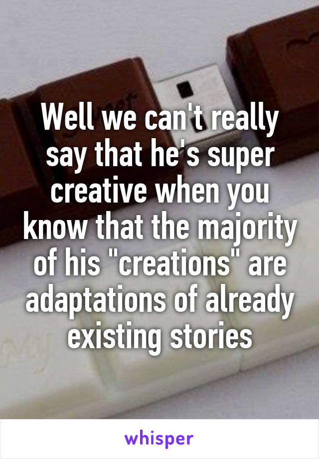 Well we can't really say that he's super creative when you know that the majority of his "creations" are adaptations of already existing stories