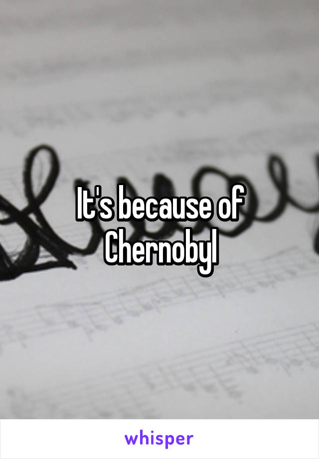 It's because of Chernobyl