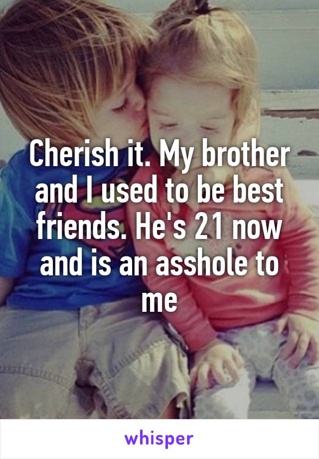 Cherish it. My brother and I used to be best friends. He's 21 now and is an asshole to me