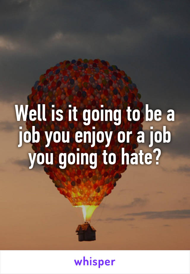 Well is it going to be a job you enjoy or a job you going to hate?